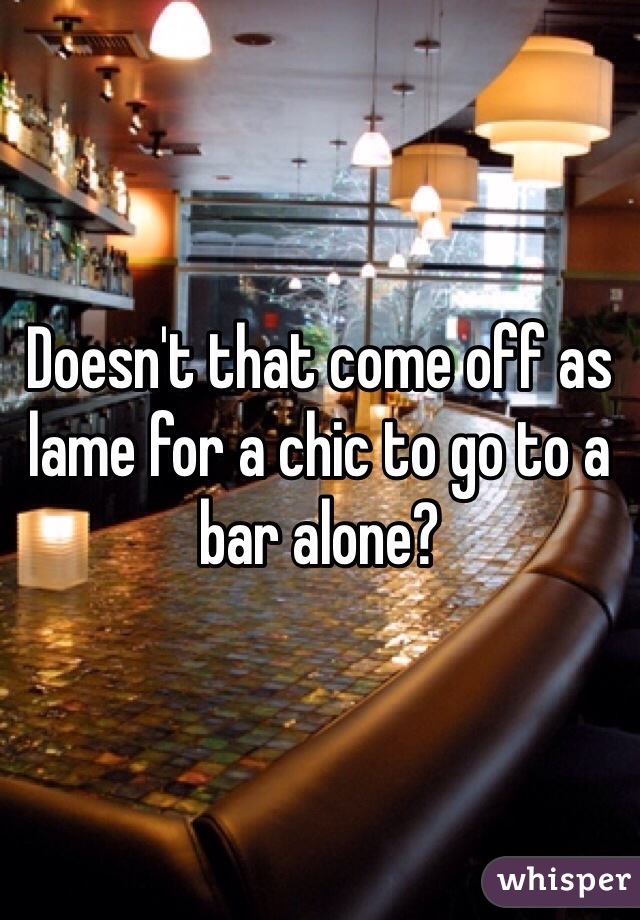 Doesn't that come off as lame for a chic to go to a bar alone?