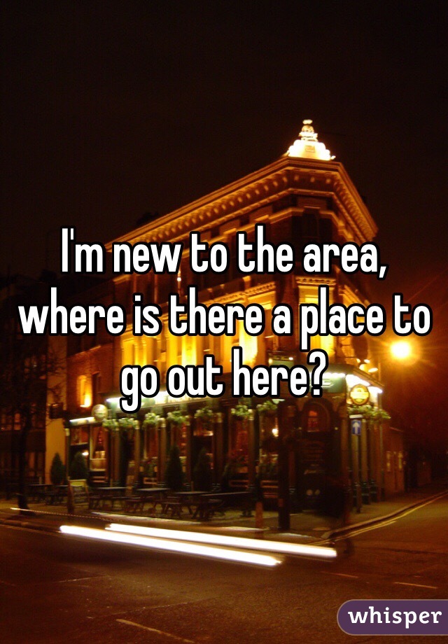 I'm new to the area, where is there a place to go out here?