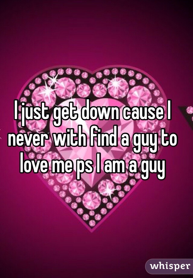 I just get down cause I never with find a guy to love me ps I am a guy