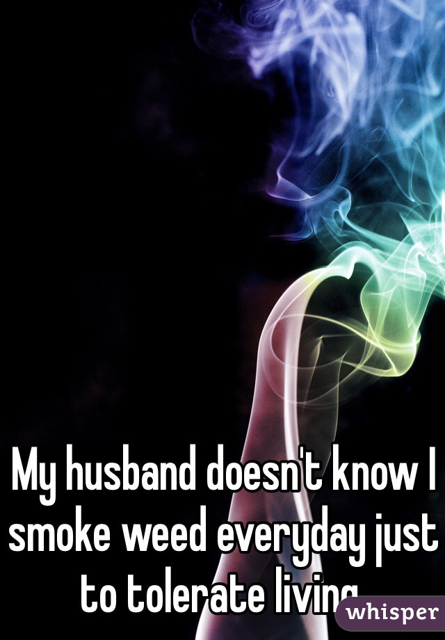 My husband doesn't know I smoke weed everyday just to tolerate living. 