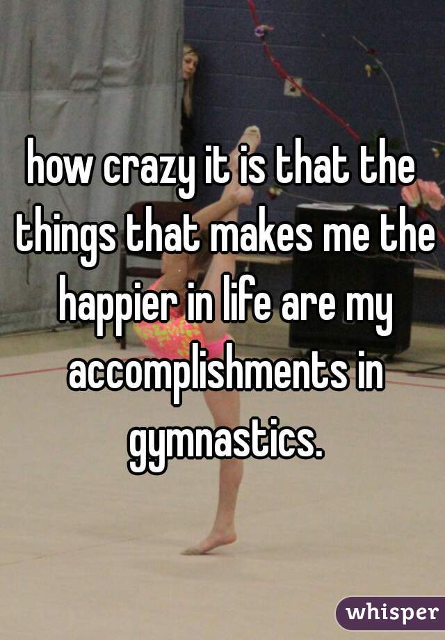 how crazy it is that the things that makes me the happier in life are my accomplishments in gymnastics.