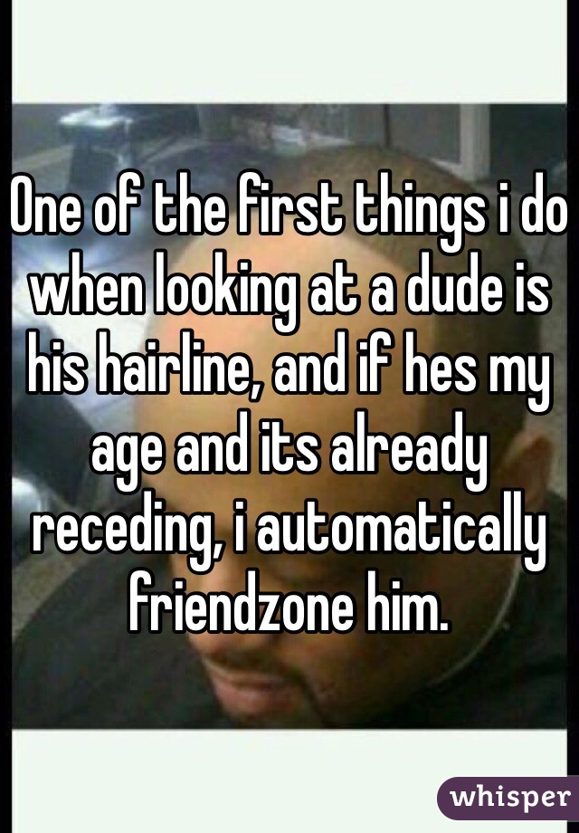 One of the first things i do when looking at a dude is his hairline, and if hes my age and its already receding, i automatically friendzone him. 