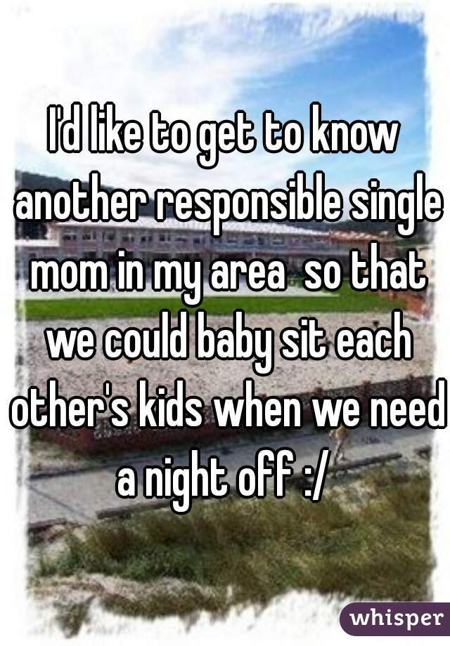 I'd like to get to know another responsible single mom in my area  so that we could baby sit each other's kids when we need a night off :/ 