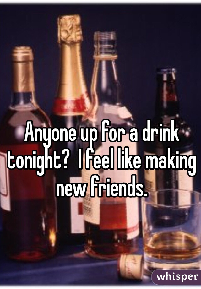 Anyone up for a drink tonight?  I feel like making new friends. 