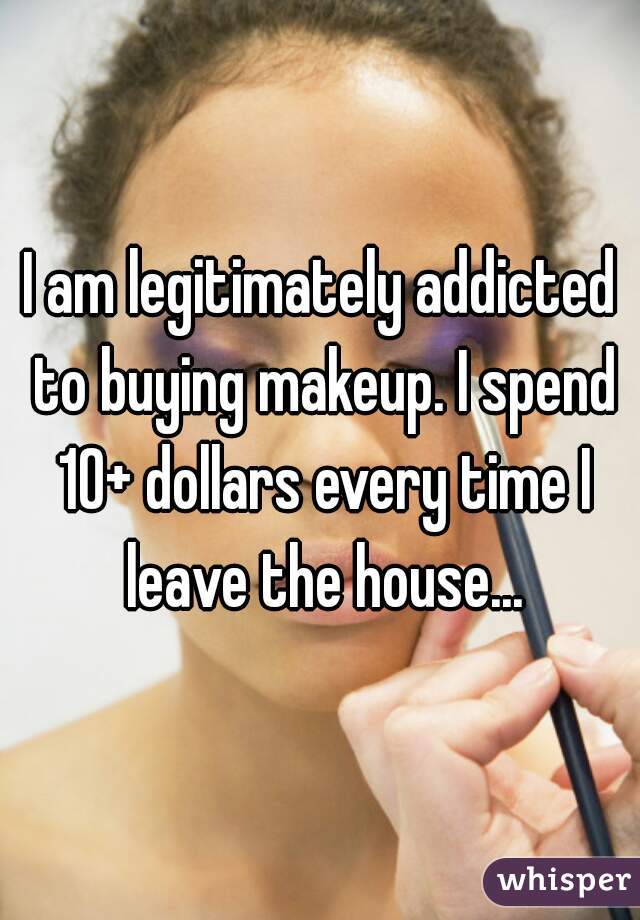 I am legitimately addicted to buying makeup. I spend 10+ dollars every time I leave the house...