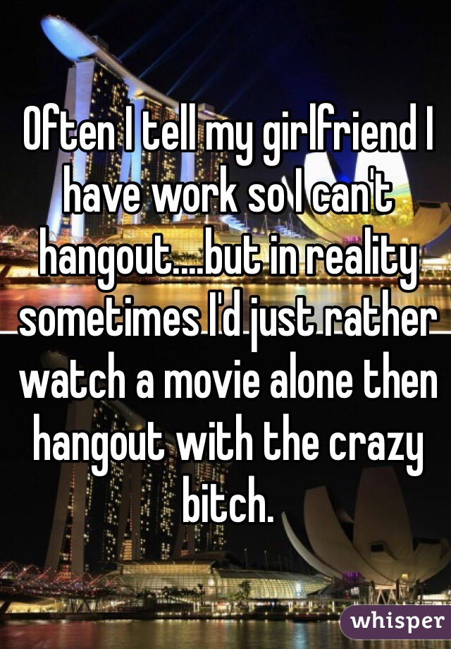 Often I tell my girlfriend I have work so I can't hangout....but in reality sometimes I'd just rather watch a movie alone then hangout with the crazy bitch.