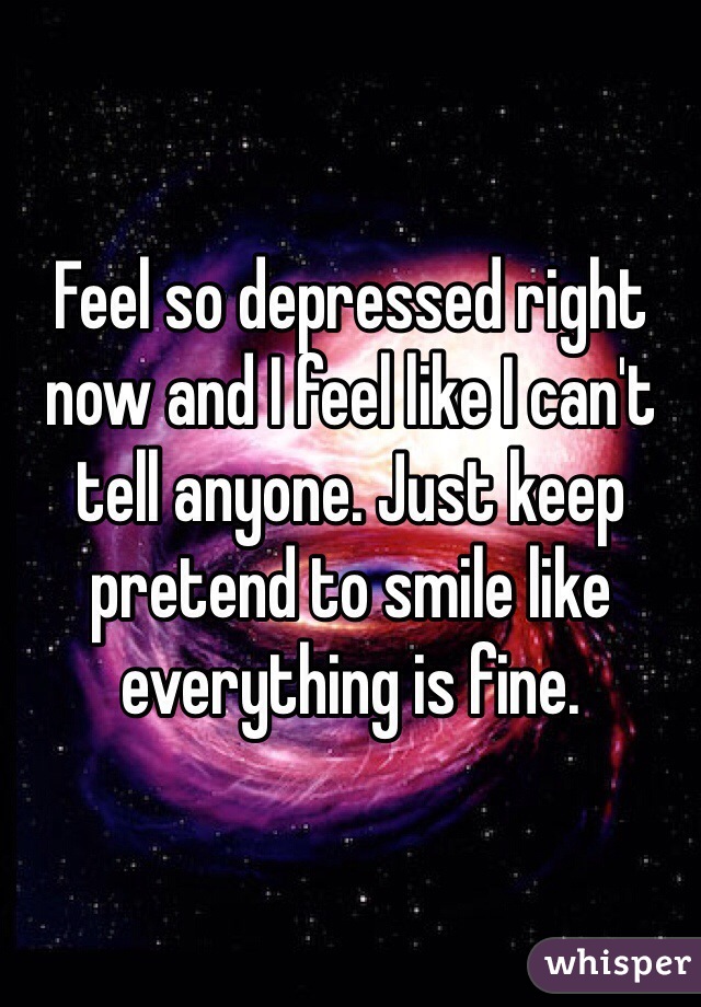Feel so depressed right now and I feel like I can't tell anyone. Just keep pretend to smile like everything is fine.