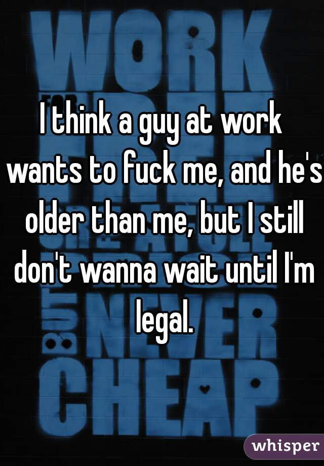I think a guy at work wants to fuck me, and he's older than me, but I still don't wanna wait until I'm legal.