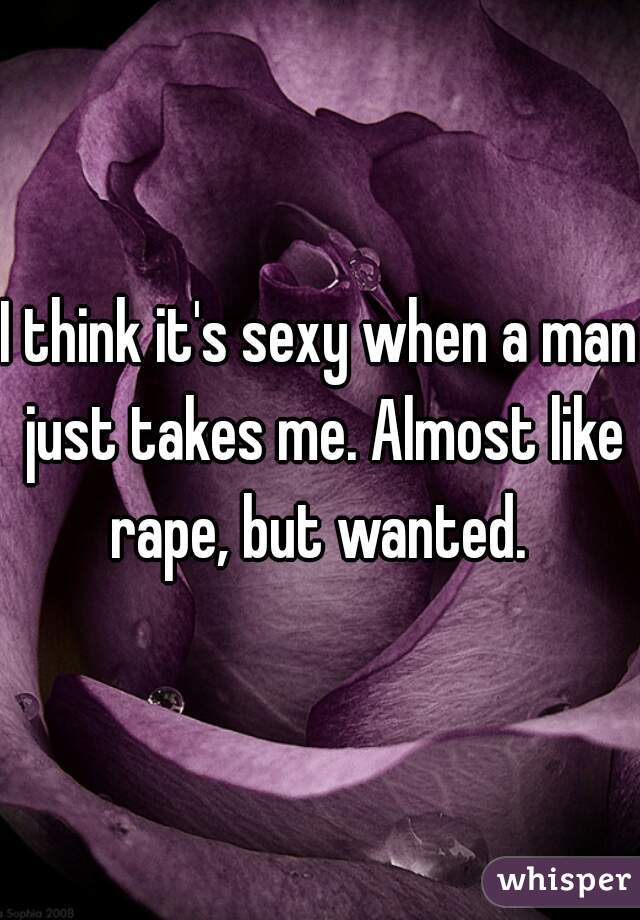 I think it's sexy when a man just takes me. Almost like rape, but wanted. 