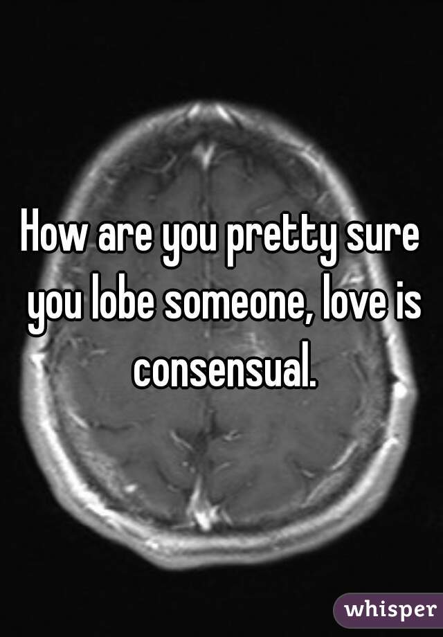 How are you pretty sure you lobe someone, love is consensual.