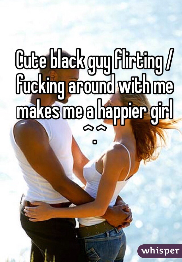 Cute black guy flirting / fucking around with me makes me a happier girl ^.^ 
