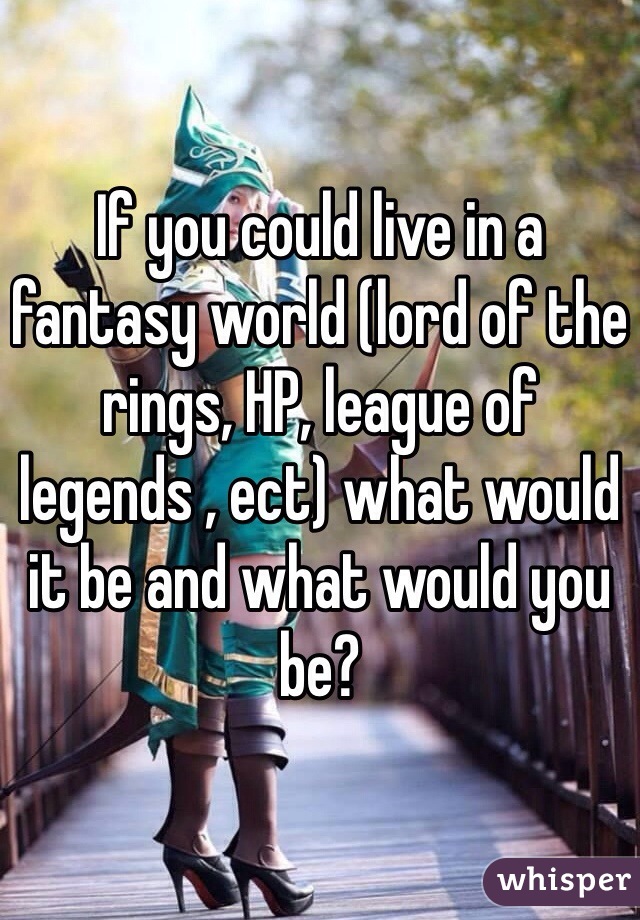 If you could live in a fantasy world (lord of the rings, HP, league of legends , ect) what would it be and what would you be? 