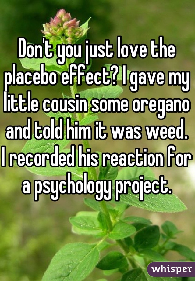 Don't you just love the placebo effect? I gave my little cousin some oregano and told him it was weed.  
I recorded his reaction for a psychology project.