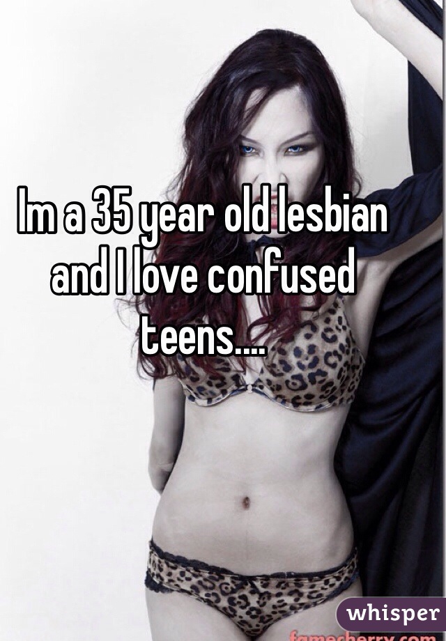 Im a 35 year old lesbian and I love confused teens.... 