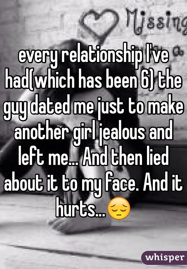 every relationship I've had(which has been 6) the guy dated me just to make another girl jealous and left me... And then lied about it to my face. And it hurts...ðŸ˜”