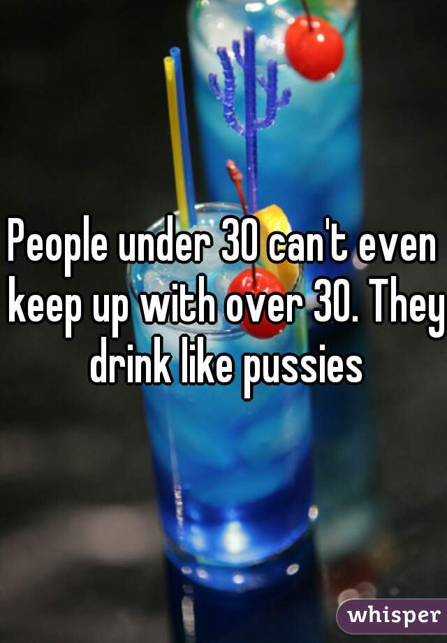 People under 30 can't even keep up with over 30. They drink like pussies