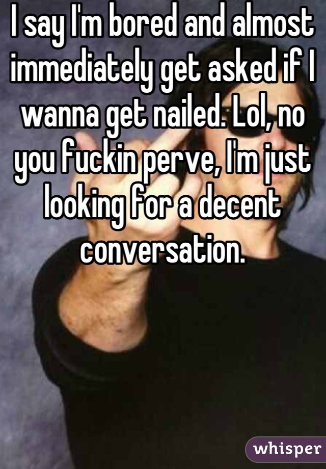 I say I'm bored and almost immediately get asked if I wanna get nailed. Lol, no you fuckin perve, I'm just looking for a decent conversation.