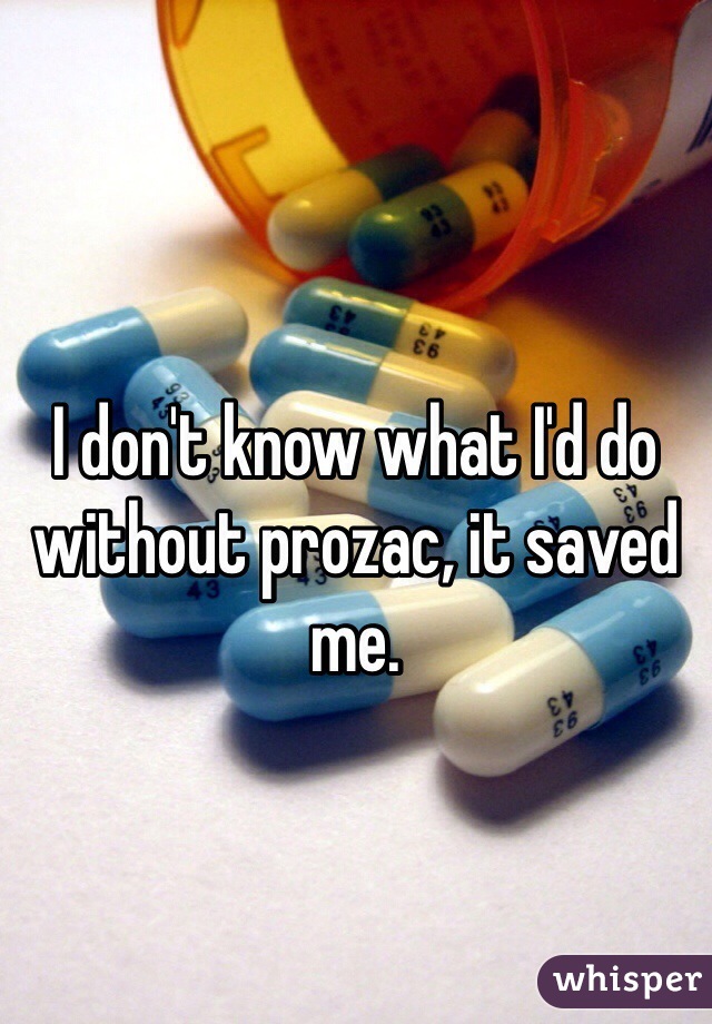 I don't know what I'd do without prozac, it saved me.
