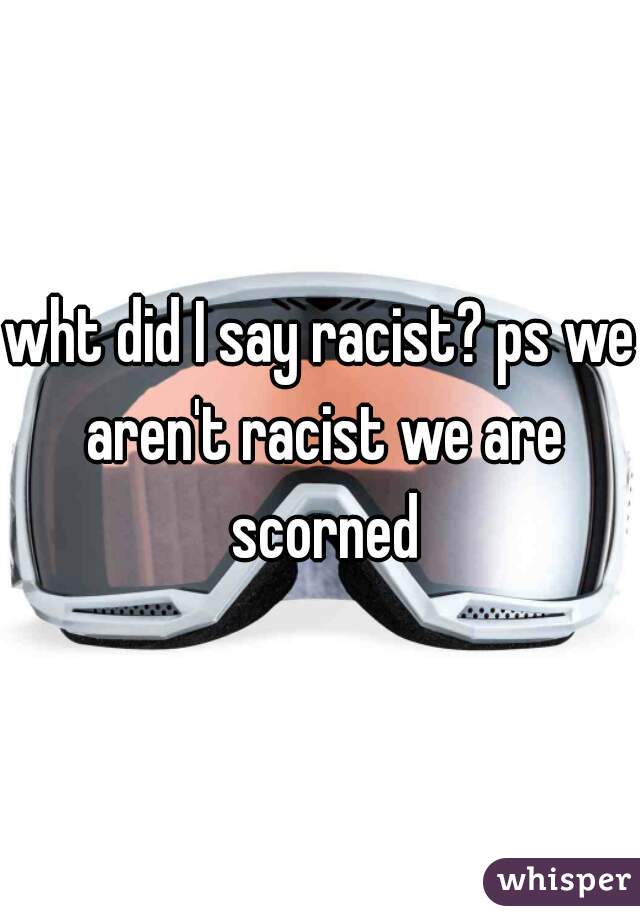 wht did I say racist? ps we aren't racist we are scorned
