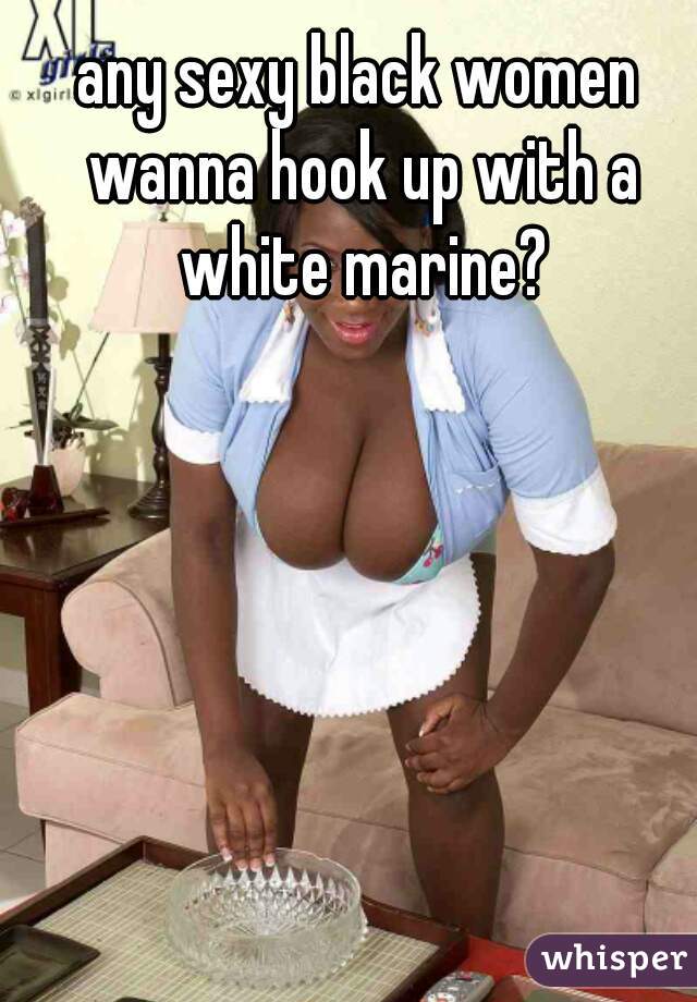 any sexy black women wanna hook up with a white marine?