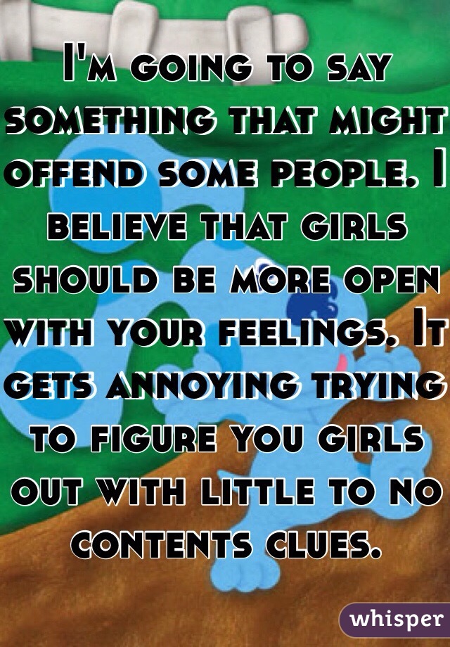 I'm going to say something that might offend some people. I believe that girls should be more open with your feelings. It gets annoying trying to figure you girls out with little to no contents clues. 