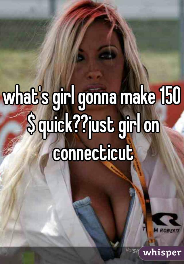 what's girl gonna make 150 $ quick??just girl on connecticut