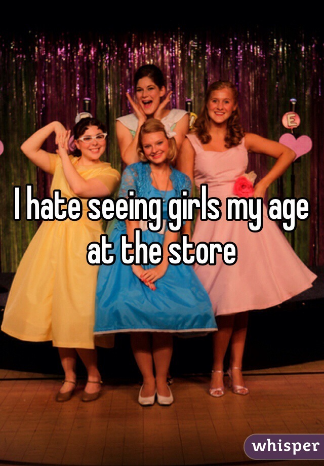 I hate seeing girls my age at the store 