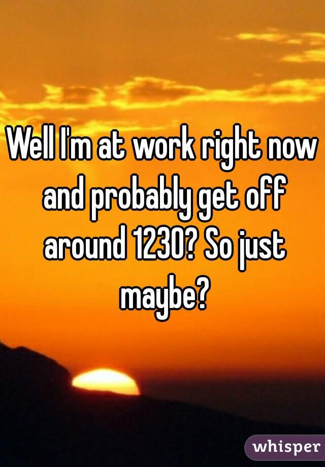 Well I'm at work right now and probably get off around 1230? So just maybe?