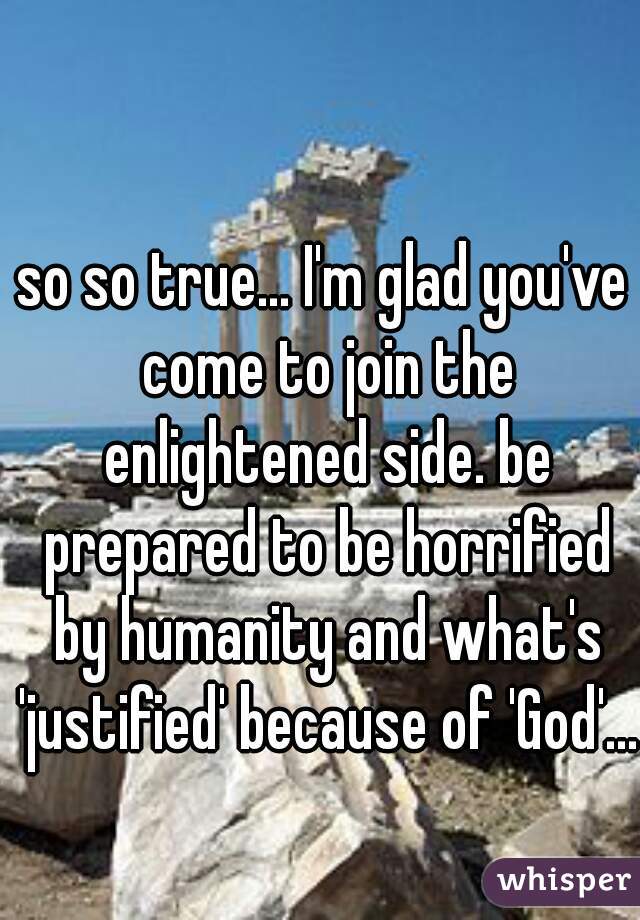 so so true... I'm glad you've come to join the enlightened side. be prepared to be horrified by humanity and what's 'justified' because of 'God'...