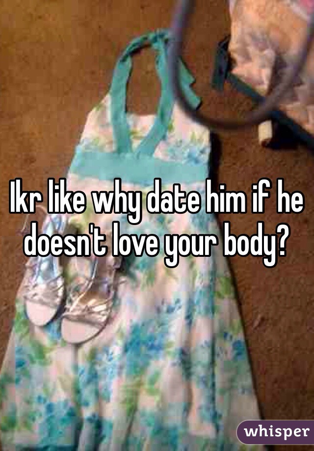 Ikr like why date him if he doesn't love your body?