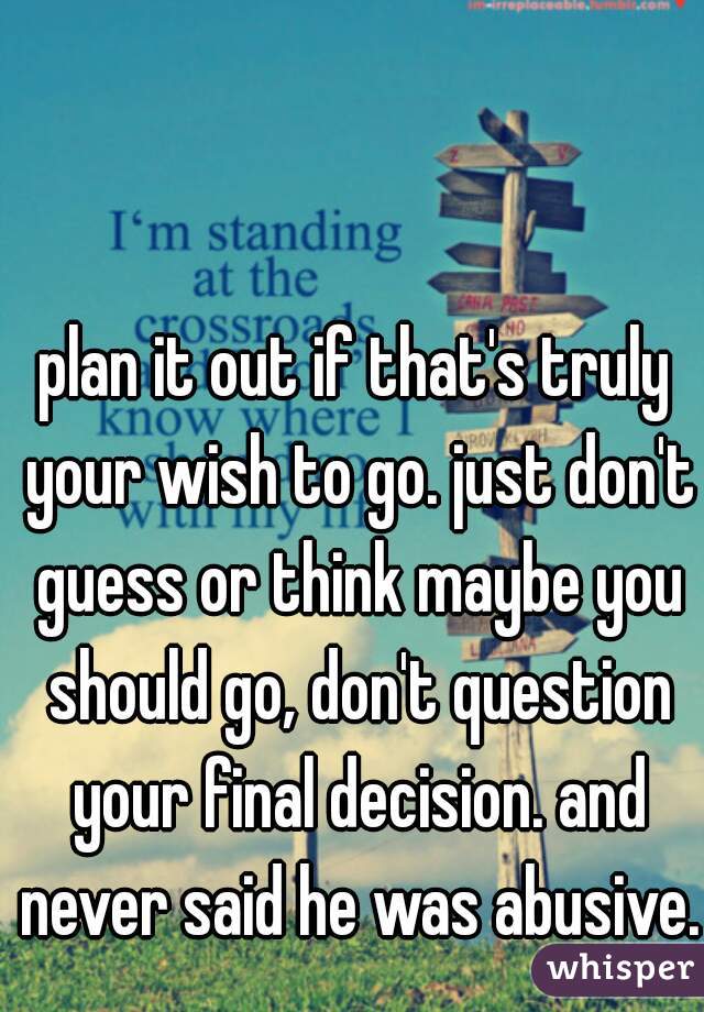 plan it out if that's truly your wish to go. just don't guess or think maybe you should go, don't question your final decision. and never said he was abusive. 