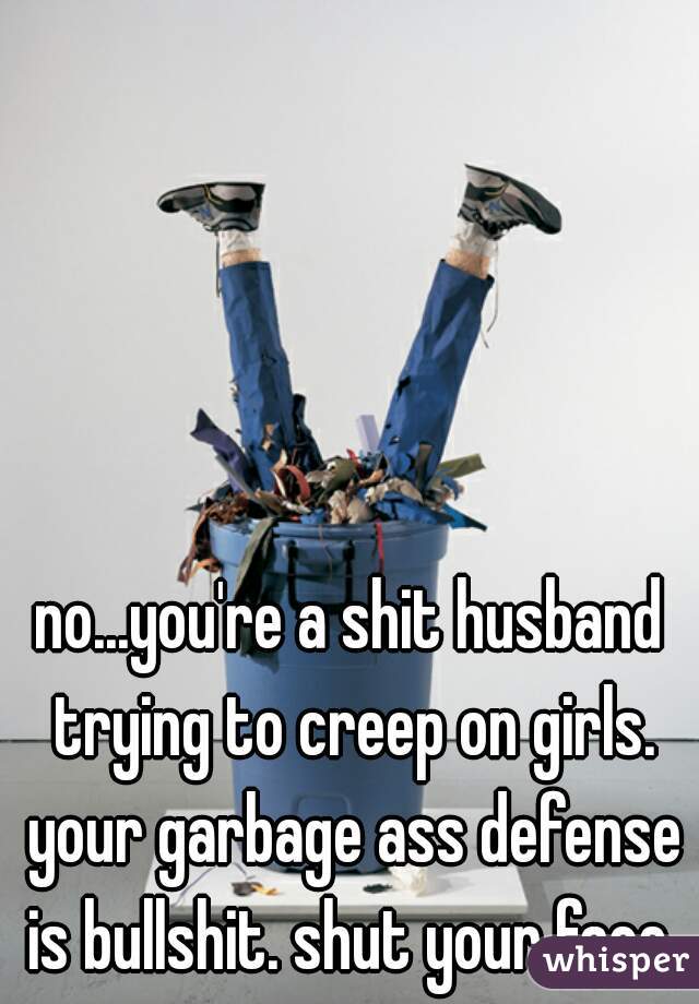 no...you're a shit husband trying to creep on girls. your garbage ass defense is bullshit. shut your face 