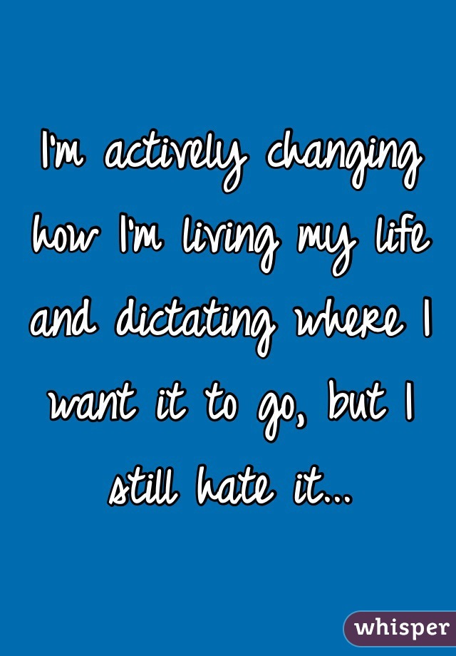 I'm actively changing how I'm living my life and dictating where I want it to go, but I still hate it...