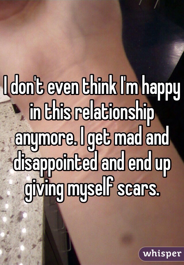 I don't even think I'm happy in this relationship anymore. I get mad and disappointed and end up giving myself scars.   