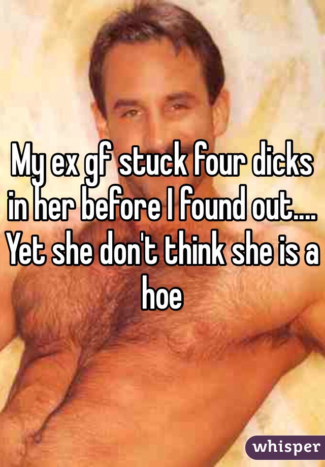 My ex gf stuck four dicks in her before I found out.... Yet she don't think she is a hoe