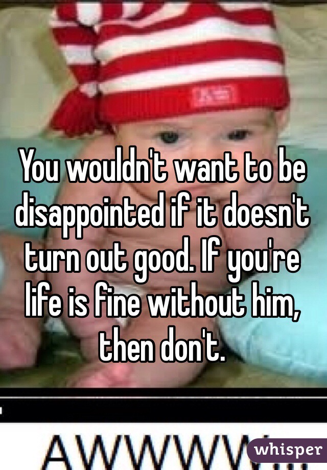 You wouldn't want to be disappointed if it doesn't turn out good. If you're life is fine without him, then don't. 