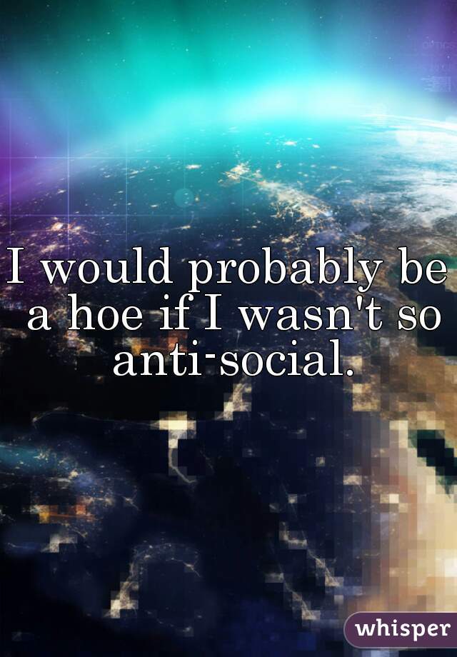 I would probably be a hoe if I wasn't so anti-social.