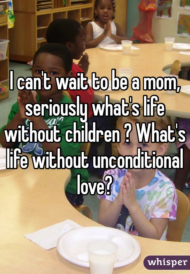 I can't wait to be a mom, seriously what's life without children ? What's life without unconditional love? 
