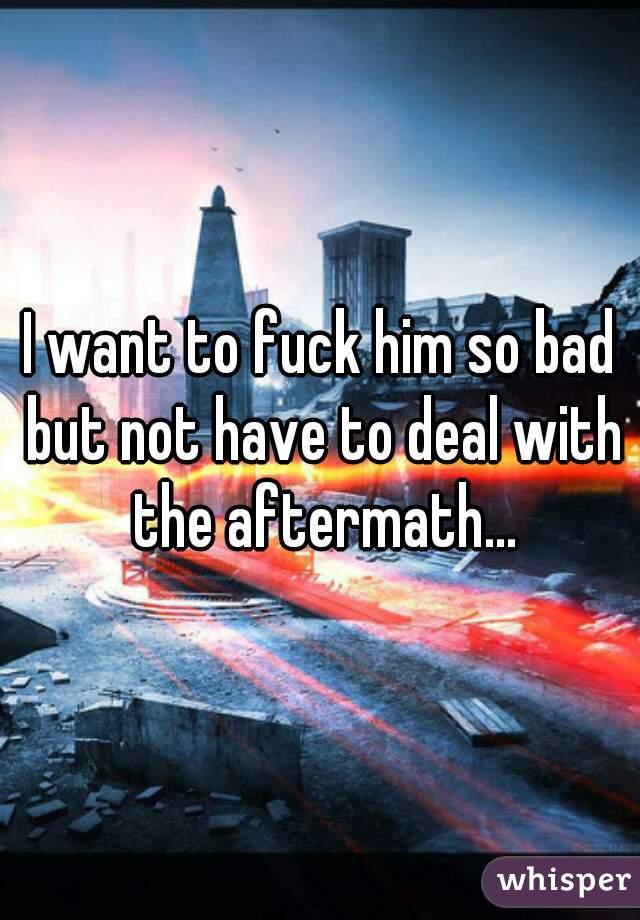 I want to fuck him so bad but not have to deal with the aftermath...