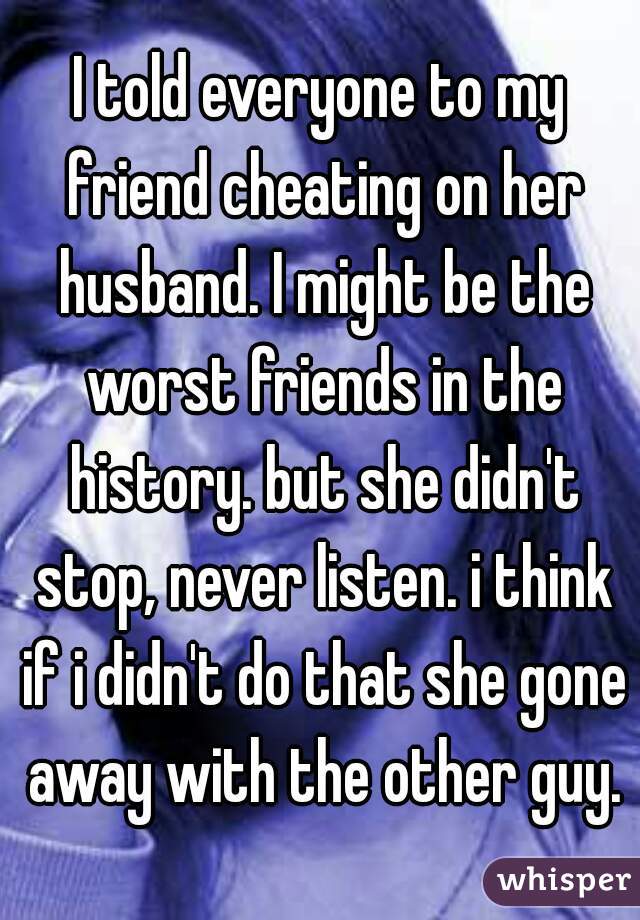 I told everyone to my friend cheating on her husband. I might be the worst friends in the history. but she didn't stop, never listen. i think if i didn't do that she gone away with the other guy.