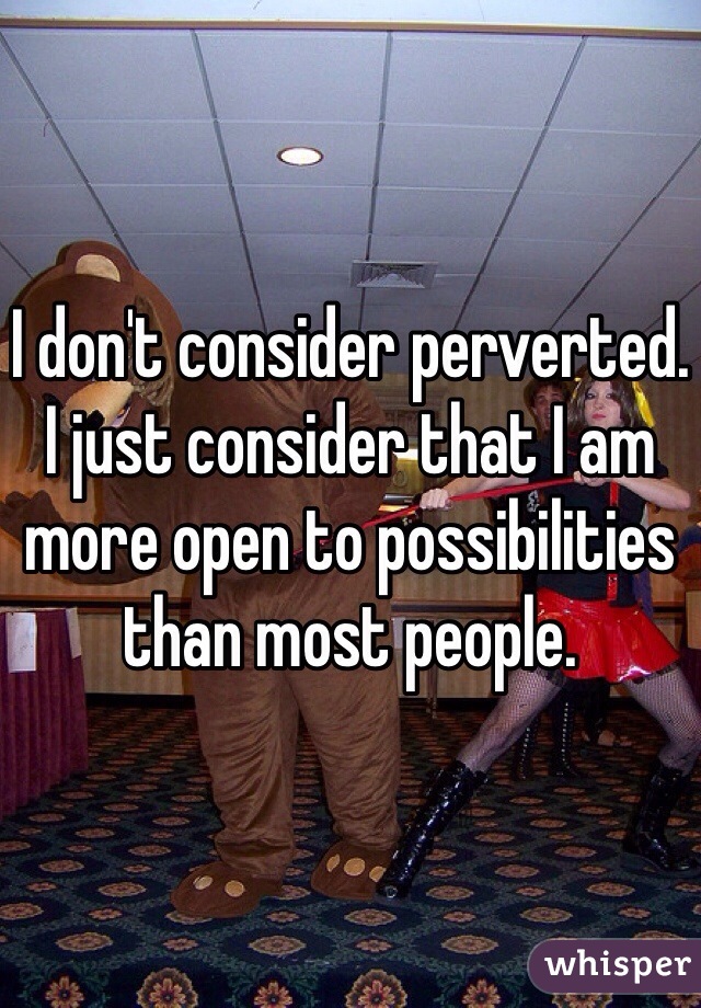 I don't consider perverted. I just consider that I am more open to possibilities than most people. 