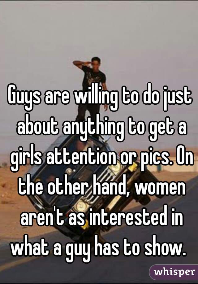 Guys are willing to do just about anything to get a girls attention or pics. On the other hand, women aren't as interested in what a guy has to show.  