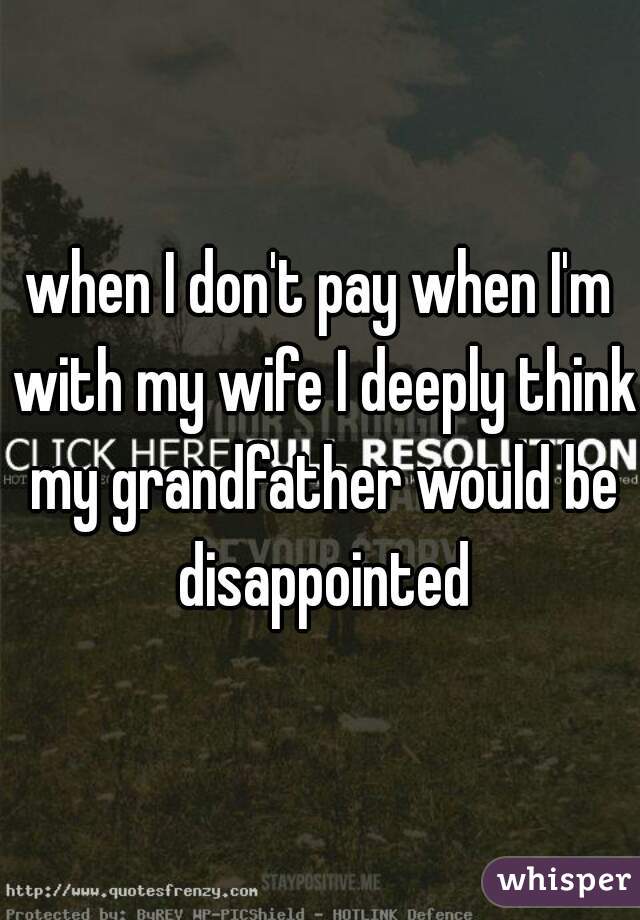 when I don't pay when I'm with my wife I deeply think my grandfather would be disappointed