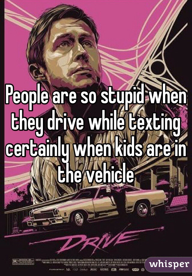 People are so stupid when they drive while texting certainly when kids are in the vehicle