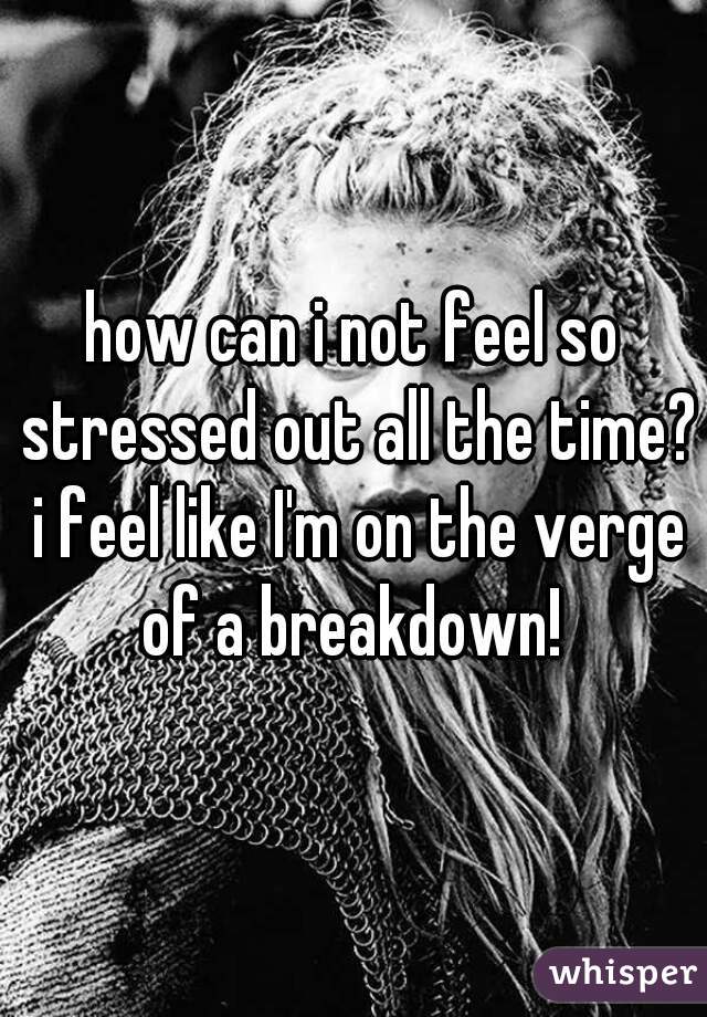 how can i not feel so stressed out all the time? i feel like I'm on the verge of a breakdown! 