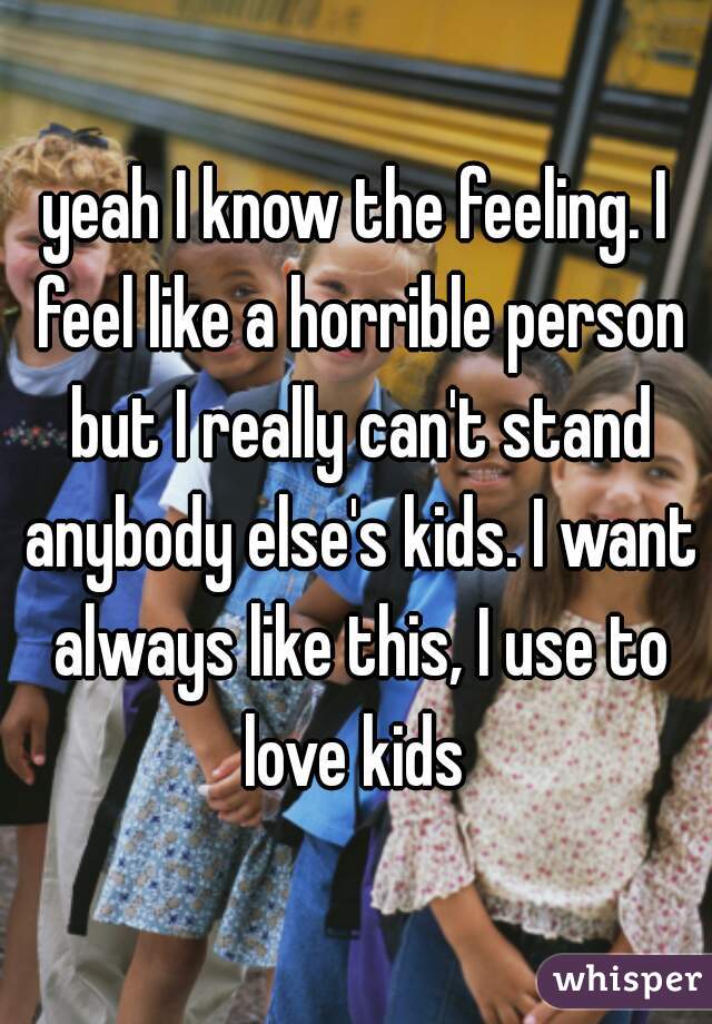 yeah I know the feeling. I feel like a horrible person but I really can't stand anybody else's kids. I want always like this, I use to love kids 