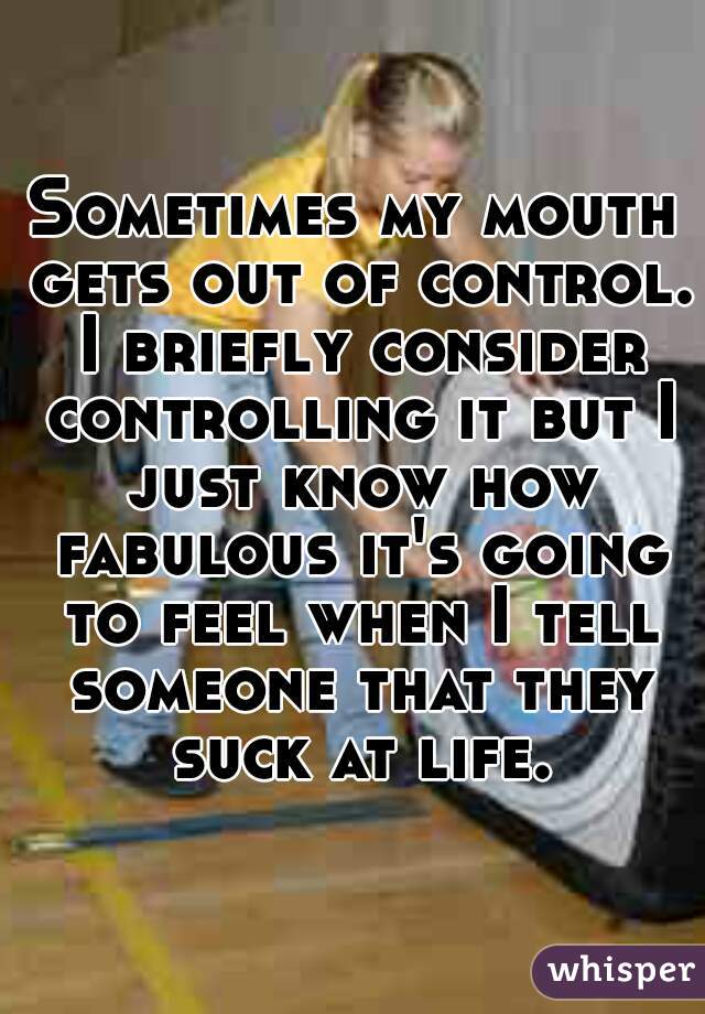 Sometimes my mouth gets out of control. I briefly consider controlling it but I just know how fabulous it's going to feel when I tell someone that they suck at life.