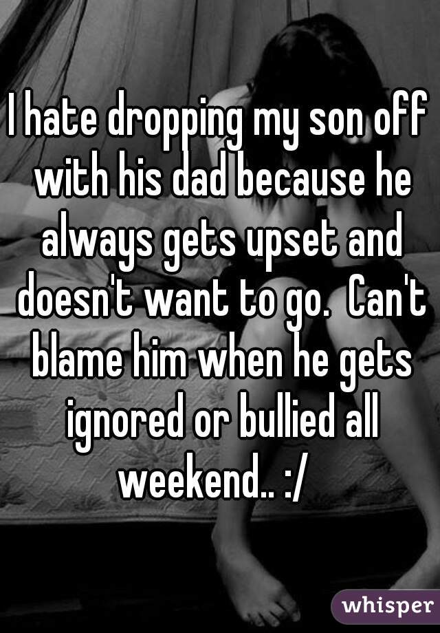 I hate dropping my son off with his dad because he always gets upset and doesn't want to go.  Can't blame him when he gets ignored or bullied all weekend.. :/  