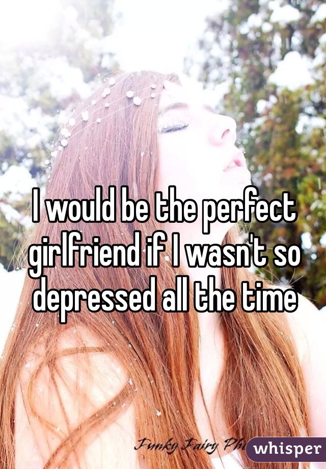 I would be the perfect girlfriend if I wasn't so depressed all the time 