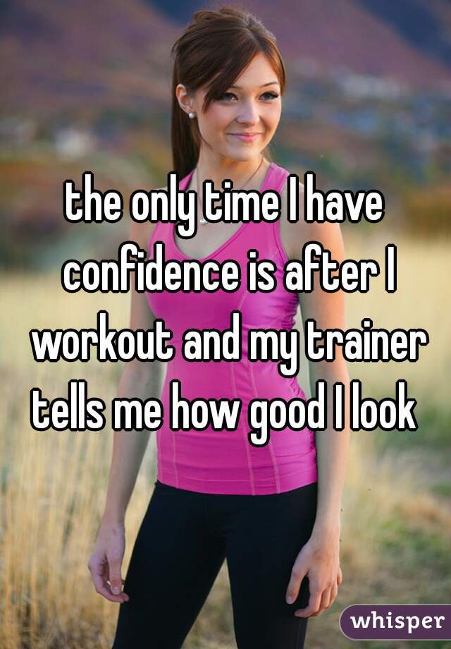 the only time I have confidence is after I workout and my trainer tells me how good I look 